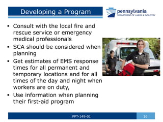 Developing a Program
 Consult with the local fire and
rescue service or emergency
medical professionals
 SCA should be considered when
planning
 Get estimates of EMS response
times for all permanent and
temporary locations and for all
times of the day and night when
workers are on duty,
 Use information when planning
their first-aid program
16
PPT-149-01
 