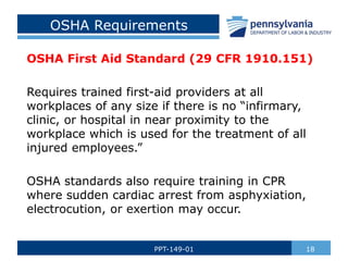 OSHA Requirements
OSHA First Aid Standard (29 CFR 1910.151)
Requires trained first-aid providers at all
workplaces of any size if there is no “infirmary,
clinic, or hospital in near proximity to the
workplace which is used for the treatment of all
injured employees.”
OSHA standards also require training in CPR
where sudden cardiac arrest from asphyxiation,
electrocution, or exertion may occur.
18
PPT-149-01
 
