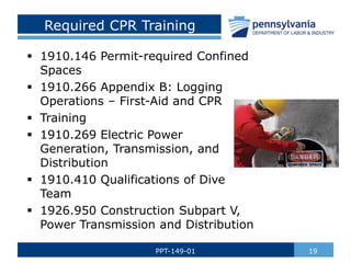 Required CPR Training
 1910.146 Permit-required Confined
Spaces
 1910.266 Appendix B: Logging
Operations – First-Aid and CPR
 Training
 1910.269 Electric Power
Generation, Transmission, and
Distribution
 1910.410 Qualifications of Dive
Team
 1926.950 Construction Subpart V,
Power Transmission and Distribution
19
PPT-149-01
 