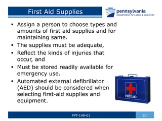 First Aid Supplies
 Assign a person to choose types and
amounts of first aid supplies and for
maintaining same.
 The supplies must be adequate,
 Reflect the kinds of injuries that
occur, and
 Must be stored readily available for
emergency use.
 Automated external defibrillator
(AED) should be considered when
selecting first-aid supplies and
equipment.
20
PPT-149-01
 