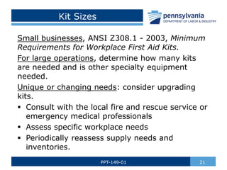 Kit Sizes
Small businesses, ANSI Z308.1 - 2003, Minimum
Requirements for Workplace First Aid Kits.
For large operations, determine how many kits
are needed and is other specialty equipment
needed.
Unique or changing needs: consider upgrading
kits.
 Consult with the local fire and rescue service or
emergency medical professionals
 Assess specific workplace needs
 Periodically reassess supply needs and
inventories.
21
PPT-149-01
 