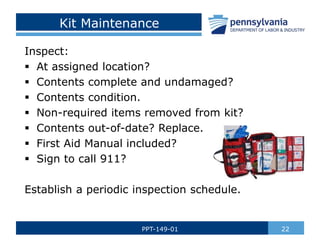 Kit Maintenance
Inspect:
 At assigned location?
 Contents complete and undamaged?
 Contents condition.
 Non-required items removed from kit?
 Contents out-of-date? Replace.
 First Aid Manual included?
 Sign to call 911?
Establish a periodic inspection schedule.
22
PPT-149-01
 
