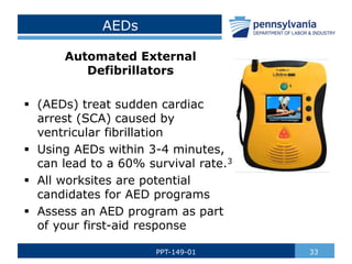 AEDs
Automated External
Defibrillators
 (AEDs) treat sudden cardiac
arrest (SCA) caused by
ventricular fibrillation
 Using AEDs within 3-4 minutes,
can lead to a 60% survival rate.3
 All worksites are potential
candidates for AED programs
 Assess an AED program as part
of your first-aid response
33
PPT-149-01
 