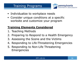 Training Programs
 Individualize to workplace needs
 Consider unique conditions at a specific
worksite and customize your program
Training Elements Considered
1. Teaching Methods
2. Preparing to Respond to a Health Emergency
3. Assessing the Scene and the Victims
4. Responding to Life-Threatening Emergencies
5. Responding to Non-Life Threatening
Emergencies
36
PPT-149-01
 