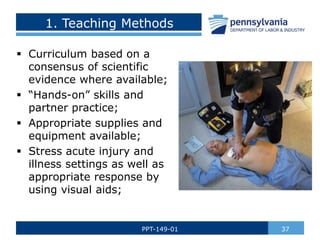 1. Teaching Methods
 Curriculum based on a
consensus of scientific
evidence where available;
 “Hands-on” skills and
partner practice;
 Appropriate supplies and
equipment available;
 Stress acute injury and
illness settings as well as
appropriate response by
using visual aids;
37
PPT-149-01
 