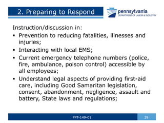 2. Preparing to Respond
Instruction/discussion in:
 Prevention to reducing fatalities, illnesses and
injuries;
 Interacting with local EMS;
 Current emergency telephone numbers (police,
fire, ambulance, poison control) accessible by
all employees;
 Understand legal aspects of providing first-aid
care, including Good Samaritan legislation,
consent, abandonment, negligence, assault and
battery, State laws and regulations;
39
PPT-149-01
 