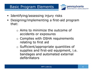 Basic Program Elements
 Identifying/assessing injury risks
 Designing/implementing a first-aid program
that:
o Aims to minimize the outcome of
accidents or exposures
o Complies with OSHA requirements
relating to first aid
o Sufficient/appropriate quantities of
supplies and first-aid equipment, i.e.
bandages and automated external
defibrillators
4
PPT-149-01
 