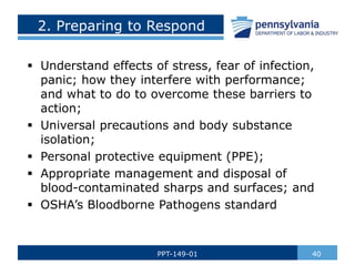 2. Preparing to Respond
 Understand effects of stress, fear of infection,
panic; how they interfere with performance;
and what to do to overcome these barriers to
action;
 Universal precautions and body substance
isolation;
 Personal protective equipment (PPE);
 Appropriate management and disposal of
blood-contaminated sharps and surfaces; and
 OSHA’s Bloodborne Pathogens standard
40
PPT-149-01
 