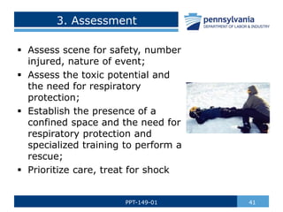 3. Assessment
 Assess scene for safety, number
injured, nature of event;
 Assess the toxic potential and
the need for respiratory
protection;
 Establish the presence of a
confined space and the need for
respiratory protection and
specialized training to perform a
rescue;
 Prioritize care, treat for shock
41
PPT-149-01
 