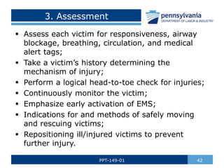 3. Assessment
 Assess each victim for responsiveness, airway
blockage, breathing, circulation, and medical
alert tags;
 Take a victim’s history determining the
mechanism of injury;
 Perform a logical head-to-toe check for injuries;
 Continuously monitor the victim;
 Emphasize early activation of EMS;
 Indications for and methods of safely moving
and rescuing victims;
 Repositioning ill/injured victims to prevent
further injury.
42
PPT-149-01
 
