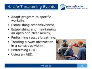 4. Life-Threatening Events
 Adapt program to specific
worksite:
 Establishing responsiveness;
 Establishing and maintaining
an open and clear airway;
 Performing rescue breathing;
 Treating airway obstruction
in a conscious victim;
 Performing CPR;
 Using an AED;
43
PPT-149-01
 
