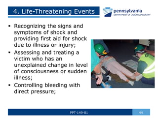 4. Life-Threatening Events
 Recognizing the signs and
symptoms of shock and
providing first aid for shock
due to illness or injury;
 Assessing and treating a
victim who has an
unexplained change in level
of consciousness or sudden
illness;
 Controlling bleeding with
direct pressure;
44
PPT-149-01
 