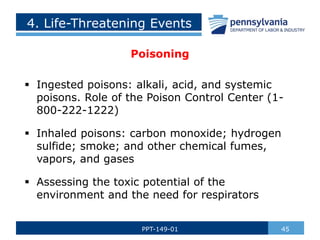 4. Life-Threatening Events
Poisoning
 Ingested poisons: alkali, acid, and systemic
poisons. Role of the Poison Control Center (1-
800-222-1222)
 Inhaled poisons: carbon monoxide; hydrogen
sulfide; smoke; and other chemical fumes,
vapors, and gases
 Assessing the toxic potential of the
environment and the need for respirators
45
PPT-149-01
 