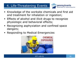 4. Life-Threatening Events
 Knowledge of the worksite chemicals and first aid
and treatment for inhalation or ingestion;
 Effects of alcohol and illicit drugs to recognize
physiologic and behavioral effects;
 Recognizing asphyxiation and confined space
dangers;
 Responding to Medical Emergencies
46
PPT-149-01
 