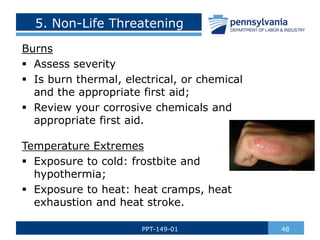 5. Non-Life Threatening
Burns
 Assess severity
 Is burn thermal, electrical, or chemical
and the appropriate first aid;
 Review your corrosive chemicals and
appropriate first aid.
Temperature Extremes
 Exposure to cold: frostbite and
hypothermia;
 Exposure to heat: heat cramps, heat
exhaustion and heat stroke.
48
PPT-149-01
 