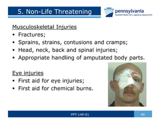 5. Non-Life Threatening
Musculoskeletal Injuries
 Fractures;
 Sprains, strains, contusions and cramps;
 Head, neck, back and spinal injuries;
 Appropriate handling of amputated body parts.
Eye injuries
 First aid for eye injuries;
 First aid for chemical burns.
49
PPT-149-01
 