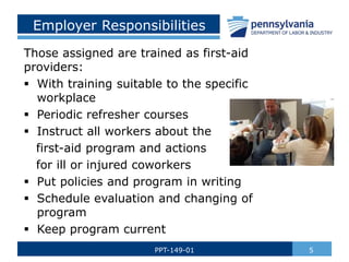 Employer Responsibilities
Those assigned are trained as first-aid
providers:
 With training suitable to the specific
workplace
 Periodic refresher courses
 Instruct all workers about the
first-aid program and actions
for ill or injured coworkers
 Put policies and program in writing
 Schedule evaluation and changing of
program
 Keep program current
5
PPT-149-01
 