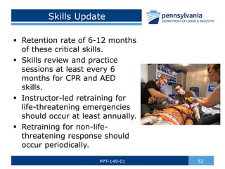 Skills Update
 Retention rate of 6-12 months
of these critical skills.
 Skills review and practice
sessions at least every 6
months for CPR and AED
skills.
 Instructor-led retraining for
life-threatening emergencies
should occur at least annually.
 Retraining for non-life-
threatening response should
occur periodically.
52
PPT-149-01
 