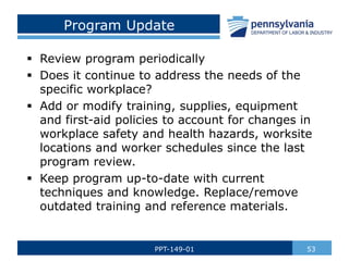 Program Update
 Review program periodically
 Does it continue to address the needs of the
specific workplace?
 Add or modify training, supplies, equipment
and first-aid policies to account for changes in
workplace safety and health hazards, worksite
locations and worker schedules since the last
program review.
 Keep program up-to-date with current
techniques and knowledge. Replace/remove
outdated training and reference materials.
53
PPT-149-01
 