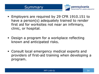 Summary
 Employers are required by 29 CFR 1910.151 to
have a person(s) adequately trained to render
first aid for worksites not near an infirmary,
clinic, or hospital.
 Design a program for a workplace reflecting
known and anticipated risks.
 Consult local emergency medical experts and
providers of first-aid training when developing a
program.
54
PPT-149-01
 