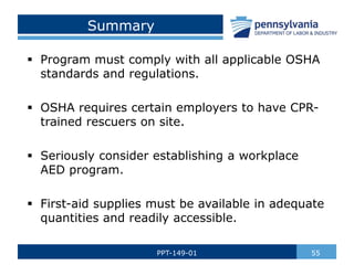 Summary
 Program must comply with all applicable OSHA
standards and regulations.
 OSHA requires certain employers to have CPR-
trained rescuers on site.
 Seriously consider establishing a workplace
AED program.
 First-aid supplies must be available in adequate
quantities and readily accessible.
55
PPT-149-01
 