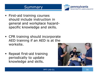 Summary
 First-aid training courses
should include instruction in
general and workplace hazard-
specific knowledge and skills.
 CPR training should incorporate
AED training if an AED is at the
worksite.
 Repeat first-aid training
periodically to update
knowledge and skills.
56
PPT-149-01
 