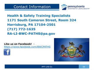 Contact Information
Health & Safety Training Specialists
1171 South Cameron Street, Room 324
Harrisburg, PA 17104-2501
(717) 772-1635
RA-LI-BWC-PATHS@pa.gov
59
PPT-149-01
Like us on Facebook! -
https://www.facebook.com/BWCPATHS
 