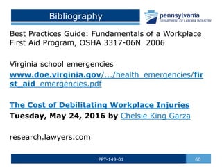 Bibliography
Best Practices Guide: Fundamentals of a Workplace
First Aid Program, OSHA 3317-06N 2006
Virginia school emergencies
www.doe.virginia.gov/.../health_emergencies/fir
st_aid_emergencies.pdf
The Cost of Debilitating Workplace Injuries
Tuesday, May 24, 2016 by Chelsie King Garza
research.lawyers.com
60
PPT-149-01
 