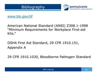 Bibliography
www.bls.gov/iif
American National Standard (ANSI) Z308.1-1998
“Minimum Requirements for Workplace First-aid
Kits.”
OSHA First Aid Standard, 29 CFR 1910.151,
Appendix A
29 CFR 1910.1030, Bloodborne Pathogen Standard
61
PPT-149-01
 