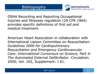Bibliography
OSHA Recording and Reporting Occupational
Injuries and Illnesses regulation (29 CFR 1904)
provides specific definitions of first aid and
medical treatment.
American Heart Association in collaboration with
International Liaison Committee on Resuscitation.
Guidelines 2000 for Cardiopulmonary
Resuscitation and Emergency Cardiovascular
Care: International Consensus on Science, Part 4:
The Automated External Defibrillator. Circulation.
2000; Vol. 102, Supplement: I 61.
62
PPT-149-01
 
