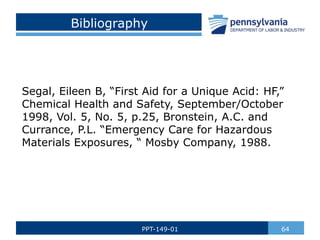 Bibliography
Segal, Eileen B, “First Aid for a Unique Acid: HF,”
Chemical Health and Safety, September/October
1998, Vol. 5, No. 5, p.25, Bronstein, A.C. and
Currance, P.L. “Emergency Care for Hazardous
Materials Exposures, “ Mosby Company, 1988.
64
PPT-149-01
 