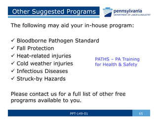 Other Suggested Programs
The following may aid your in-house program:
 Bloodborne Pathogen Standard
 Fall Protection
 Heat-related injuries
 Cold weather injuries
 Infectious Diseases
 Struck-by Hazards
Please contact us for a full list of other free
programs available to you.
65
PPT-149-01
PATHS – PA Training
for Health & Safety
 