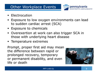 Other Workplace Events
 Electrocution
 Exposure to low oxygen environments can lead
to sudden cardiac arrest (SCA)
 Exposure to chemicals
 Overexertion at work can also trigger SCA in
those with underlying heart disease
 Temperature extremes
Prompt, proper first aid may mean
the difference between rapid or
prolonged recovery, temporary
or permanent disability, and even
life or death
8
PPT-149-01
 
