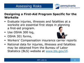 Assessing Risks
Designing a First-Aid Program Specific for the
Worksite
 Evaluate injuries, illnesses and fatalities at a
worksite are essential first steps in planning
a first-aid program.
 Use OSHA 300 log,
 OSHA 301 forms,
 Workers’ Compensation insurance carrier reports
 National data for injuries, illnesses and fatalities
may be obtained from the Bureau of Labor
Statistics (BLS) website at www.bls.gov/iif.
9
PPT-149-01
 