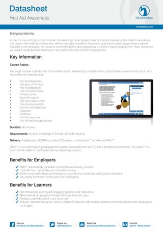 Datasheet
First Aid Awareness
                                                                                                               mindleaders.com


Emergency elearning

In one concise and high-impact module, this elearning course explains basic first aid procedures and is ideal for workplaces
that present few health and safety risks. Whilst particularly suitable for the person appointed to take charge where a trained
first-aider is not necessary, the course is recommended for all employees as a minimum training requirement. Flash animations
are used to vividly illustrate what to do in the case of the most common emergencies.

Key Information
Course Topics:

The single module is divided into 13 non-linear topics, followed by a multiple-choice, post-module assessment to record and
secure learner understanding.

•	      First Aid Awareness
•	      The aims of First Aid
•	      First Aid legislation
•	      The First Aid process
•	      Primary Survey
•	      Basic life support
•	      The secondary survey
•	      The recovery position
•	      Common emergencies
•	      Diagnosis
•	      Treatment
•	      First Aid response
•	      First Aid reporting procedure

Duration: 60 minutes.

Requirements: No prior knowledge of first aid or IT skills required.

Delivery: Available as a SCORM-compliant CD version, on the el-box™ or online via AIMS™.

(AIMS™ is our online learning management system, accessible from any PC with a broadband connection. The el-box™ is a
touch-screen tablet PC pre-loaded with our elearning courses.)


Benefits for Employers
	      AIMS™ automatically generates comprehensive learning records
	      Cost effective, high quality and consistent training
	      eNote functionality allows administrators customise the courses by adding extra information
	      Life-saving information in the event of an emergency


Benefits for Learners
	      Non-threatening learning with engaging graphics and interactions
	      Allows learners to progress through training at their own pace
	      Develops vital skills useful in any future role
	      Includes narration throughout, which is helpful for learners with reading problems and those whose native language is 	
	       not English




      Like Us                             Follow Us                    Watch Us                          Find Us
      facebook.com/MindLeaders            @MindLeaders                 youtube.com/MindLeadersInc        Search “MindLeaders”
 