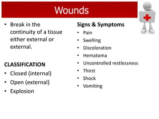 Wounds
• Break in the
continuity of a tissue
either external or
external.
CLASSIFICATION
• Closed (internal)
• Open (external)
• Explosion
Signs & Symptoms
• Pain
• Swelling
• Discoloration
• Hematoma
• Uncontrolled restlessness
• Thirst
• Shock
• Vomiting
 