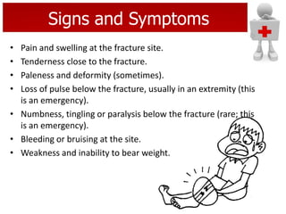 Signs and Symptoms
• Pain and swelling at the fracture site.
• Tenderness close to the fracture.
• Paleness and deformity (sometimes).
• Loss of pulse below the fracture, usually in an extremity (this
is an emergency).
• Numbness, tingling or paralysis below the fracture (rare; this
is an emergency).
• Bleeding or bruising at the site.
• Weakness and inability to bear weight.
 