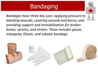 Bandaging
Bandages have three key uses: applying pressure to
bleeding wounds; covering wounds and burns; and
providing support and immobilization for broken
bones, sprains, and strains. These includes gauze,
triangular, Elastic, and tubular bandage.
 