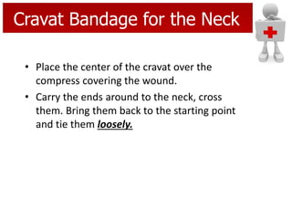• Place the center of the cravat over the
compress covering the wound.
• Carry the ends around to the neck, cross
them. Bring them back to the starting point
and tie them loosely.
Cravat Bandage for the Neck
 