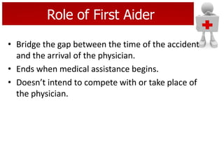 Role of First Aider
• Bridge the gap between the time of the accident
and the arrival of the physician.
• Ends when medical assistance begins.
• Doesn’t intend to compete with or take place of
the physician.
 