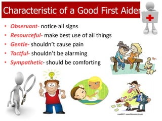 Characteristic of a Good First Aider
• Observant- notice all signs
• Resourceful- make best use of all things
• Gentle- shouldn’t cause pain
• Tactful- shouldn’t be alarming
• Sympathetic- should be comforting
 