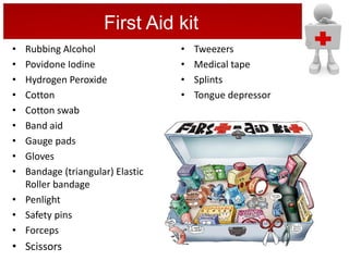 • Tweezers
• Medical tape
• Splints
• Tongue depressor
First Aid kit
• Rubbing Alcohol
• Povidone Iodine
• Hydrogen Peroxide
• Cotton
• Cotton swab
• Band aid
• Gauge pads
• Gloves
• Bandage (triangular) Elastic
Roller bandage
• Penlight
• Safety pins
• Forceps
• Scissors
 