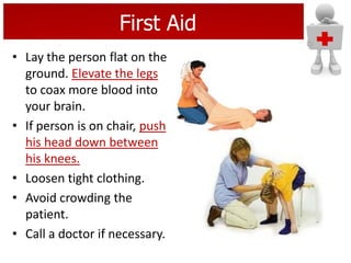 First Aid
• Lay the person flat on the
ground. Elevate the legs
to coax more blood into
your brain.
• If person is on chair, push
his head down between
his knees.
• Loosen tight clothing.
• Avoid crowding the
patient.
• Call a doctor if necessary.
 