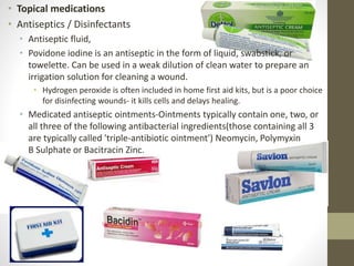 • Topical medications
• Antiseptics / Disinfectants
• Antiseptic fluid,
• Povidone iodine is an antiseptic in the form of liquid, swabstick, or
towelette. Can be used in a weak dilution of clean water to prepare an
irrigation solution for cleaning a wound.
• Hydrogen peroxide is often included in home first aid kits, but is a poor choice
for disinfecting wounds- it kills cells and delays healing.
• Medicated antiseptic ointments-Ointments typically contain one, two, or
all three of the following antibacterial ingredients(those containing all 3
are typically called 'triple-antibiotic ointment') Neomycin, Polymyxin
B Sulphate or Bacitracin Zinc.
 