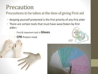 Precaution
PrecautionstobetakenatthetimeofgivingFirstaid
• Keeping yourself protected is the first priority of any first aider
• There are certain tools that must have wear/taken by first
aider:-
• First & important tool is Gloves
• CPR Protect mask
 