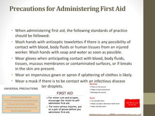 Precautionsfor AdministeringFirst Aid
• When administering first aid, the following standards of practice
should be followed:
• Wash hands with antiseptic towelettes if there is any possibility of
contact with blood, body fluids or human tissues from an injured
worker. Wash hands with soap and water as soon as possible.
• Wear gloves when anticipating contact with blood, body fluids,
tissues, mucous membranes or contaminated surfaces, or if breaks
in the skin are present.
• Wear an impervious gown or apron if splattering of clothes is likely.
• Wear a mask if there is to be contact with an infectious disease
spread by splatter droplets.
 