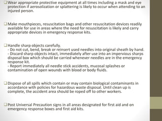 Wear appropriate protective equipment at all times including a mask and eye
protection if aerosolization or splattering is likely to occur when attending to an
injured person.
Make mouthpieces, resuscitation bags and other resuscitation devices readily
available for use in areas where the need for resuscitation is likely and carry
appropriate devices in emergency response kits.
Handle sharp objects carefully.
- Do not cut, bend, break or reinsert used needles into original sheath by hand.
- Discard sharp objects intact, immediately after use into an impervious sharps
disposal box which should be carried whenever needles are in the emergency
response kit.
- Report immediately all needle stick accidents, mucosal splashes or
contamination of open wounds with blood or body fluids.
Dispose of all spills which contain or may contain biological contaminants in
accordance with policies for hazardous waste disposal. Until clean up is
complete, the accident area should be roped off to other workers.
Post Universal Precaution signs in all areas designated for first aid and on
emergency response boxes and first aid kits.
 