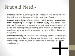First Aid Need:-
• Preserve life: the overriding aim of all medical care which includes
first aid, is to save lives and minimize the threat of death.
• Prevent further harm: also sometimes called prevent the condition
from worsening, or danger of further injury, this covers both
external factors, such as moving a patient away from any cause of
harm, and applying first aid techniques to prevent worsening of the
condition, such as applying pressure to stop a bleed becoming
dangerous.
• Promote recovery: first aid also involves trying to start the recovery
process from the illness or injury, and in some cases might involve
completing a treatment, such as in the case of applying a plaster to a
small wound.
 