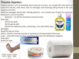 Trauma injuries:-
Trauma injuries, such as bleeding, bone fractures or burns, are usually the main focus of
most first aid kits, with items such as bandages and dressings being found in the vast
majority of all kits.
Adhesive bandages (band-aids, sticking plasters) - can include ones shaped for particular
body parts, such as knuckles
Moleskin— for blister treatment and prevention
Dressings
Sterile eye pads
Sterile gauze pads
Sterile non-adherent pads, containing a non-stick teflon layer
Bandages
Butterfly closure strips -.
Saline- used for cleaning wounds or washing out foreign bodies from eyes
soap - used with water to clean superficial wounds once bleeding is stopped
Antiseptic
Adhesive tape,
 