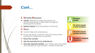 Cont…
2. Stimulate (Response):
 Adults: Attempt to wake the person up
by shouting loudly in both ears and gently
shaking the shoulders.
 Babies/infants: flick the bottom of the foot
3. Shout:
 Call for help and ambulance.
 If you are alone, continue with the survey while
putting the cellphone on speaker.
 Know the number
 Ask the operator for an ambulance
 Give the operator details: your name, why you need
an ambulance, your location, nearest landmark.
 